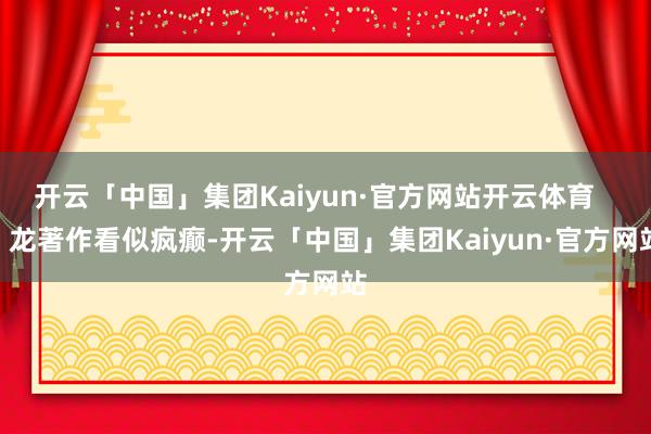 开云「中国」集团Kaiyun·官方网站开云体育       龙著作看似疯癫-开云「中国」集团Kaiyun·官方网站