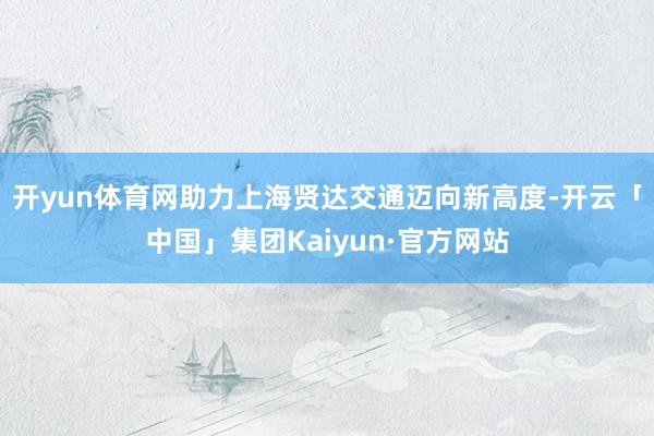 开yun体育网助力上海贤达交通迈向新高度-开云「中国」集团Kaiyun·官方网站