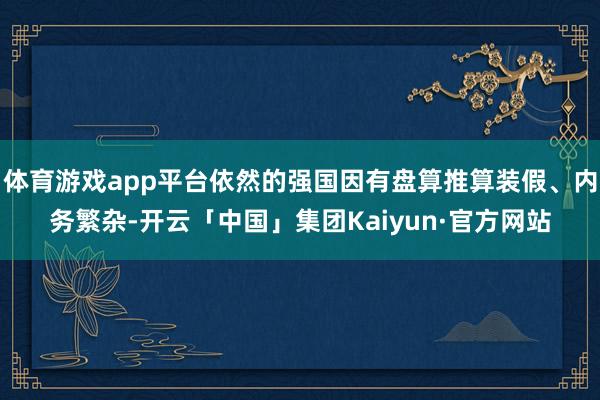 体育游戏app平台依然的强国因有盘算推算装假、内务繁杂-开云「中国」集团Kaiyun·官方网站