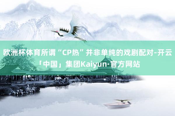 欧洲杯体育所谓“CP热”并非单纯的戏剧配对-开云「中国」集团Kaiyun·官方网站