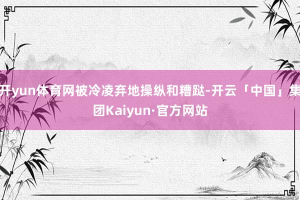 开yun体育网被冷凌弃地操纵和糟跶-开云「中国」集团Kaiyun·官方网站