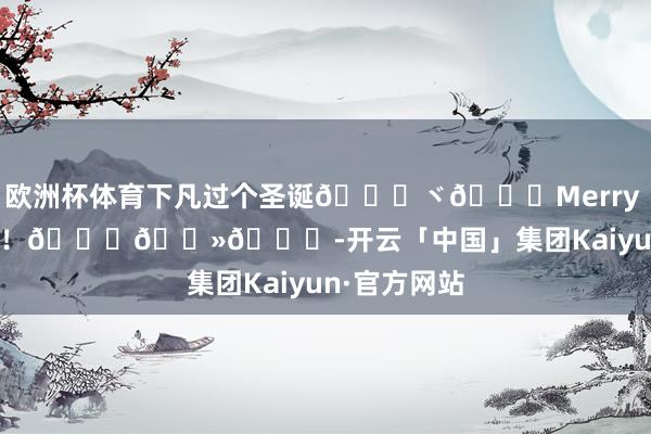 欧洲杯体育下凡过个圣诞😚ヾ🎄Merry Christmas！🎅🏻🎉-开云「中国」集团Kaiyun·官方网站