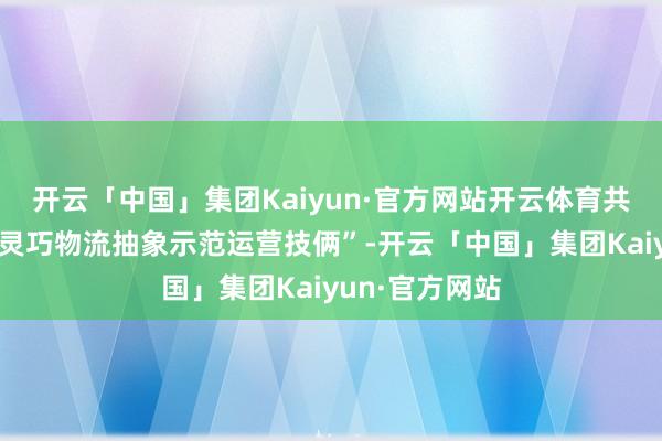 开云「中国」集团Kaiyun·官方网站开云体育共同打造“海南灵巧物流抽象示范运营技俩”-开云「中国」集团Kaiyun·官方网站