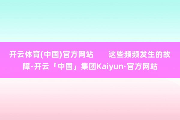 开云体育(中国)官方网站       这些频频发生的故障-开云「中国」集团Kaiyun·官方网站