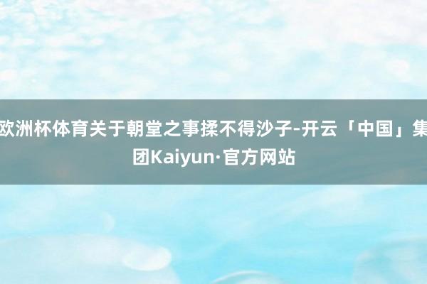 欧洲杯体育关于朝堂之事揉不得沙子-开云「中国」集团Kaiyun·官方网站