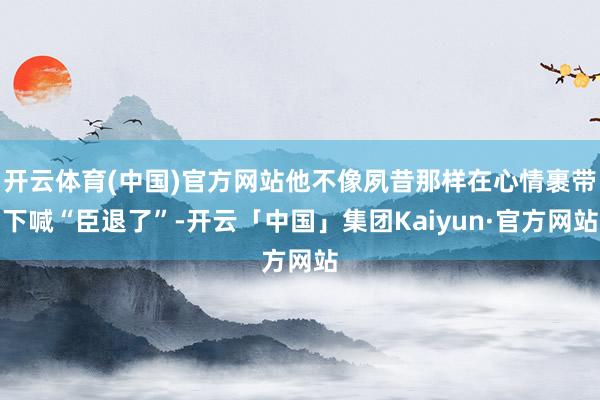 开云体育(中国)官方网站他不像夙昔那样在心情裹带下喊“臣退了”-开云「中国」集团Kaiyun·官方网站
