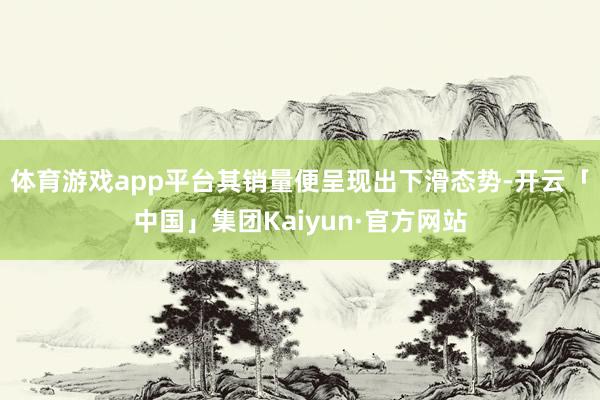 体育游戏app平台其销量便呈现出下滑态势-开云「中国」集团Kaiyun·官方网站