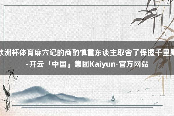 欧洲杯体育麻六记的商酌慎重东谈主取舍了保握千里默-开云「中国」集团Kaiyun·官方网站