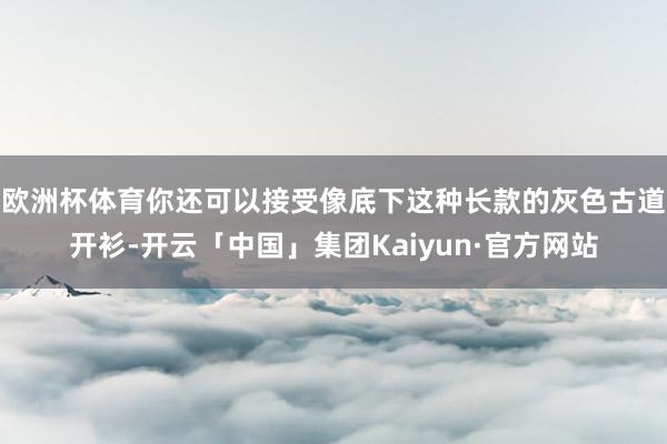 欧洲杯体育你还可以接受像底下这种长款的灰色古道开衫-开云「中国」集团Kaiyun·官方网站