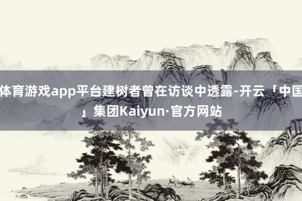 体育游戏app平台建树者曾在访谈中透露-开云「中国」集团Kaiyun·官方网站