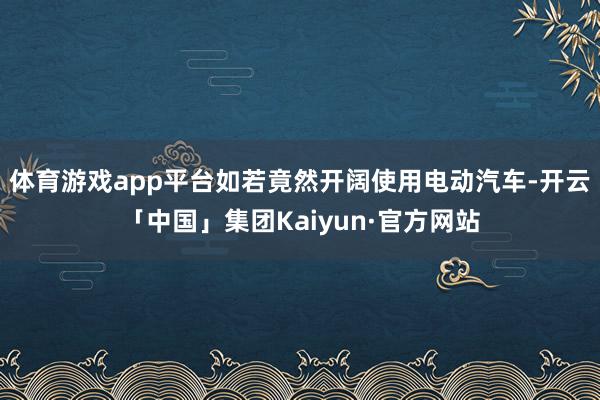 体育游戏app平台如若竟然开阔使用电动汽车-开云「中国」集团Kaiyun·官方网站