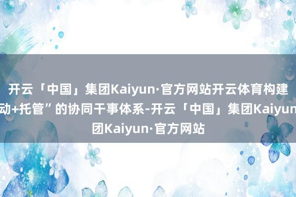 开云「中国」集团Kaiyun·官方网站开云体育构建“投行+走动+托管”的协同干事体系-开云「中国」集团Kaiyun·官方网站