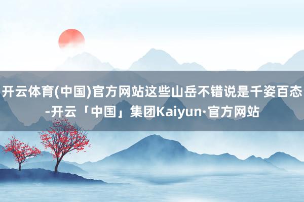 开云体育(中国)官方网站这些山岳不错说是千姿百态-开云「中国」集团Kaiyun·官方网站