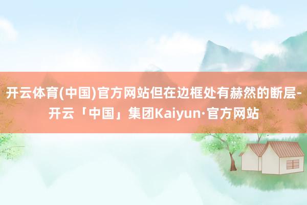 开云体育(中国)官方网站但在边框处有赫然的断层-开云「中国」集团Kaiyun·官方网站