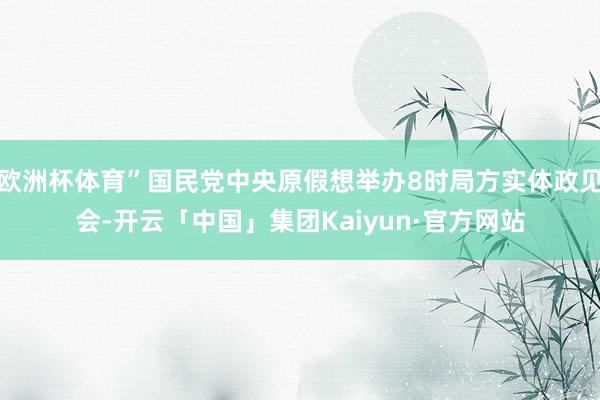 欧洲杯体育”国民党中央原假想举办8时局方实体政见会-开云「中国」集团Kaiyun·官方网站
