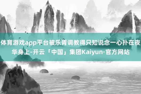 体育游戏app平台被乐胥调教得只知说念一心扑在夜华身上-开云「中国」集团Kaiyun·官方网站