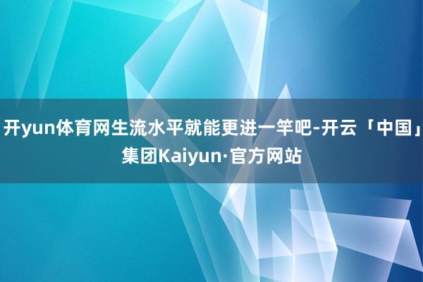 开yun体育网生流水平就能更进一竿吧-开云「中国」集团Kaiyun·官方网站