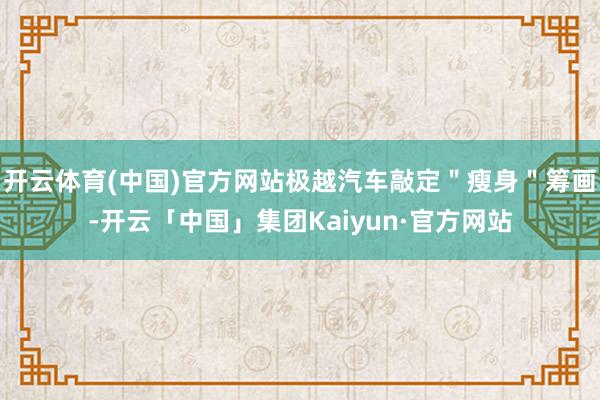 开云体育(中国)官方网站极越汽车敲定＂瘦身＂筹画-开云「中国」集团Kaiyun·官方网站