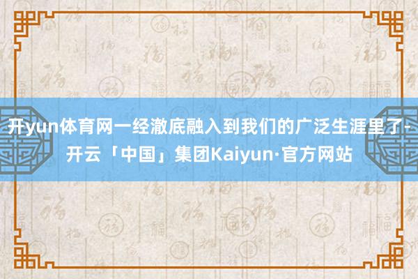 开yun体育网一经澈底融入到我们的广泛生涯里了-开云「中国」集团Kaiyun·官方网站