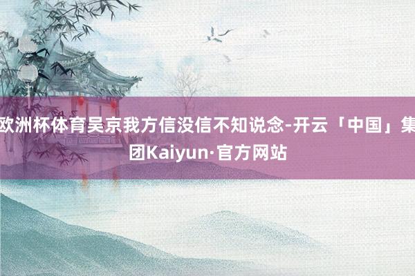 欧洲杯体育吴京我方信没信不知说念-开云「中国」集团Kaiyun·官方网站