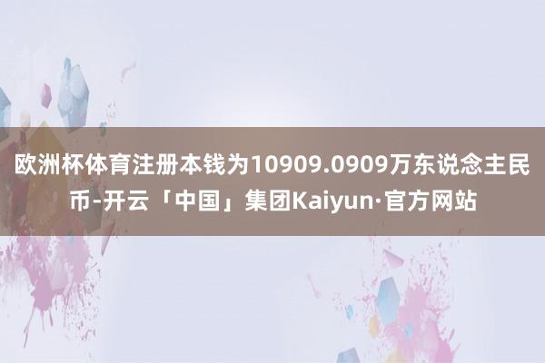 欧洲杯体育注册本钱为10909.0909万东说念主民币-开云「中国」集团Kaiyun·官方网站
