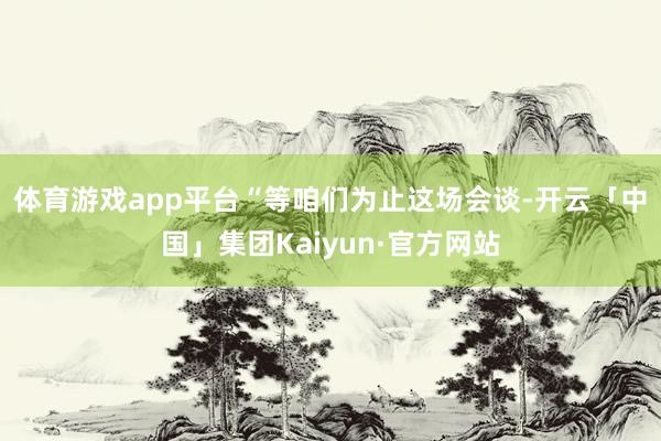 体育游戏app平台　　“等咱们为止这场会谈-开云「中国」集团Kaiyun·官方网站