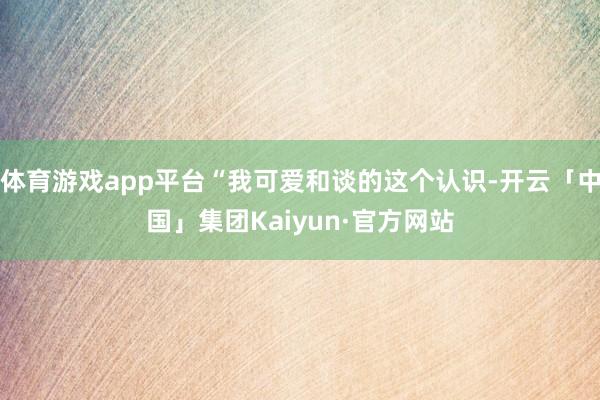 体育游戏app平台“我可爱和谈的这个认识-开云「中国」集团Kaiyun·官方网站