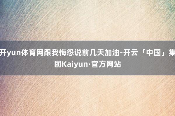 开yun体育网跟我悔怨说前几天加油-开云「中国」集团Kaiyun·官方网站