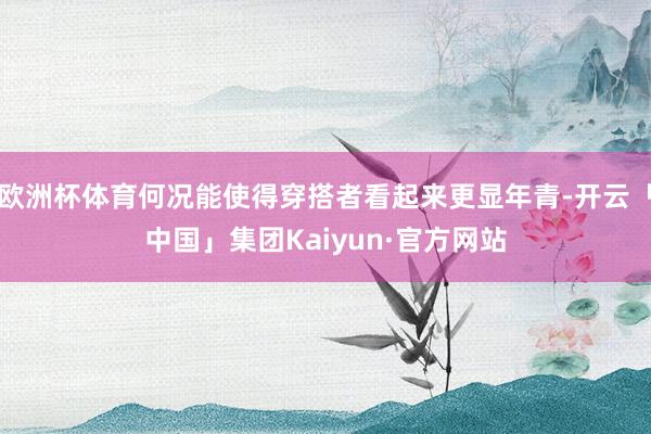 欧洲杯体育何况能使得穿搭者看起来更显年青-开云「中国」集团Kaiyun·官方网站
