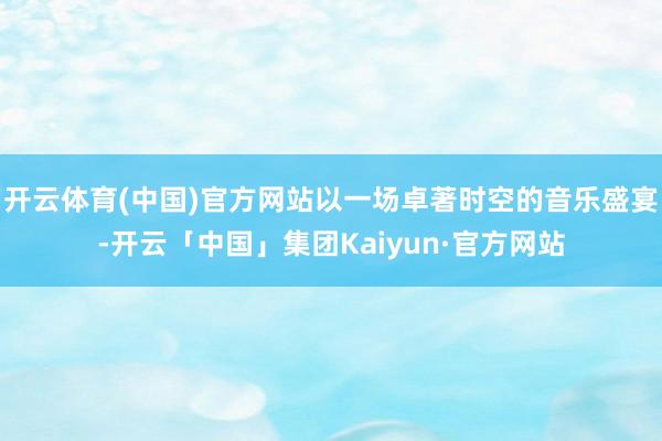 开云体育(中国)官方网站以一场卓著时空的音乐盛宴-开云「中国」集团Kaiyun·官方网站