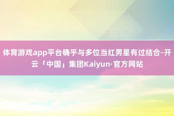 体育游戏app平台确乎与多位当红男星有过结合-开云「中国」集团Kaiyun·官方网站