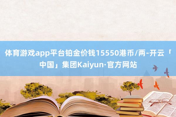 体育游戏app平台铂金价钱15550港币/两-开云「中国」集团Kaiyun·官方网站