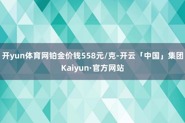 开yun体育网铂金价钱558元/克-开云「中国」集团Kaiyun·官方网站