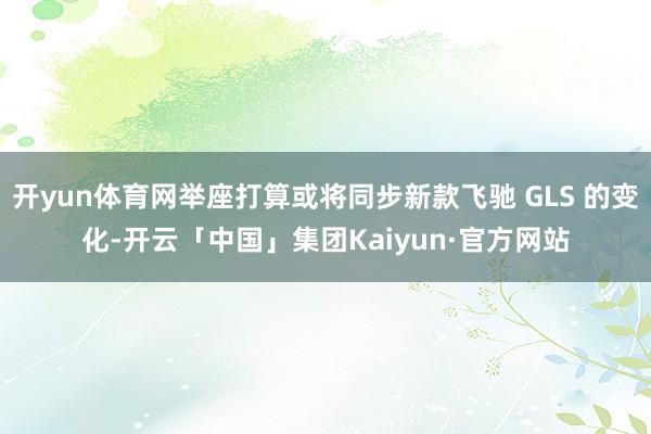 开yun体育网举座打算或将同步新款飞驰 GLS 的变化-开云「中国」集团Kaiyun·官方网站