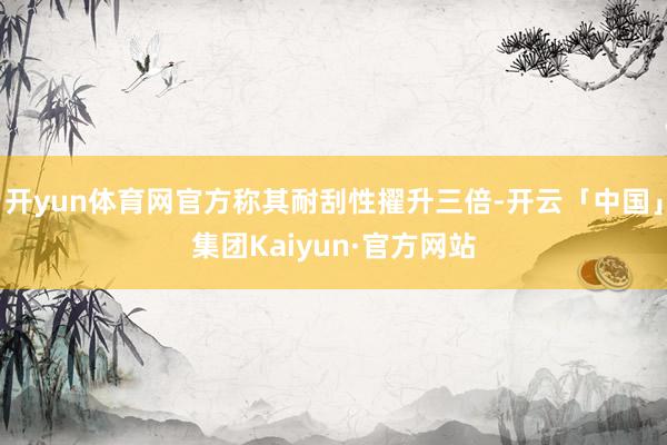 开yun体育网官方称其耐刮性擢升三倍-开云「中国」集团Kaiyun·官方网站
