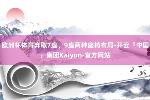 欧洲杯体育弃取7座、9座两种座椅布局-开云「中国」集团Kaiyun·官方网站