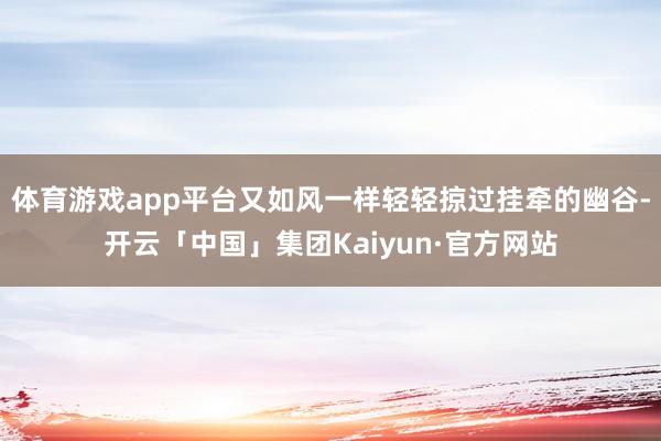 体育游戏app平台又如风一样轻轻掠过挂牵的幽谷-开云「中国」集团Kaiyun·官方网站