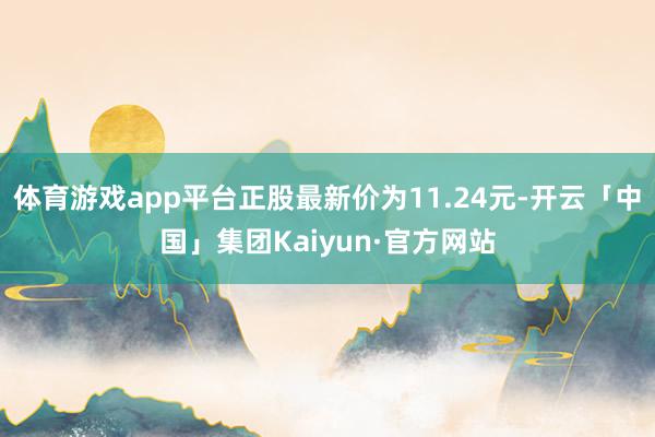 体育游戏app平台正股最新价为11.24元-开云「中国」集团Kaiyun·官方网站
