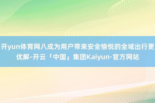 开yun体育网八成为用户带来安全愉悦的全域出行更优解-开云「中国」集团Kaiyun·官方网站