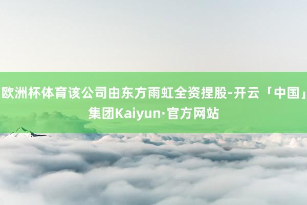 欧洲杯体育该公司由东方雨虹全资捏股-开云「中国」集团Kaiyun·官方网站