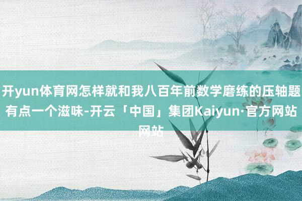 开yun体育网怎样就和我八百年前数学磨练的压轴题有点一个滋味-开云「中国」集团Kaiyun·官方网站