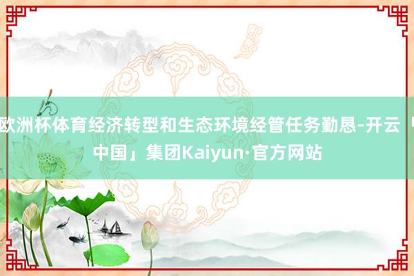 欧洲杯体育经济转型和生态环境经管任务勤恳-开云「中国」集团Kaiyun·官方网站