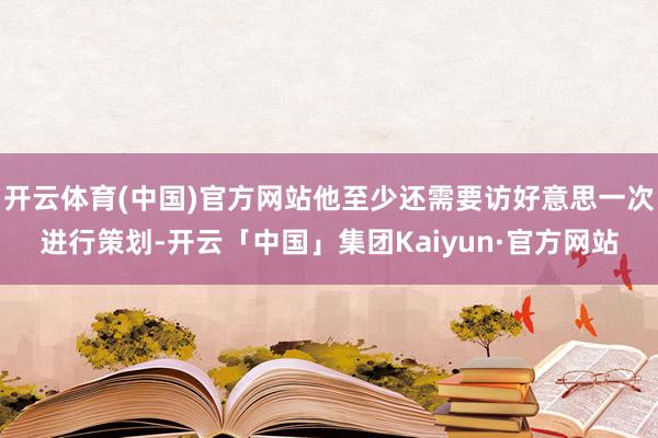 开云体育(中国)官方网站他至少还需要访好意思一次进行策划-开云「中国」集团Kaiyun·官方网站