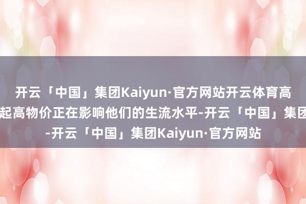 开云「中国」集团Kaiyun·官方网站开云体育高达43%的受访者说起高物价正在影响他们的生流水平-开云「中国」集团Kaiyun·官方网站