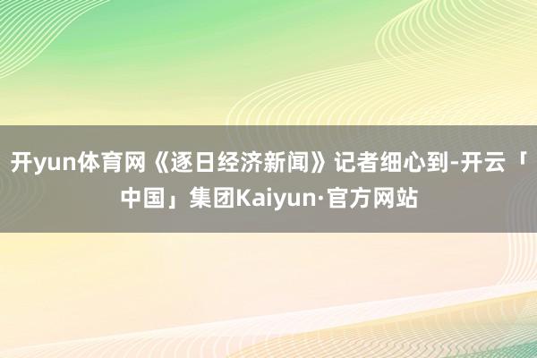 开yun体育网　　《逐日经济新闻》记者细心到-开云「中国」集团Kaiyun·官方网站