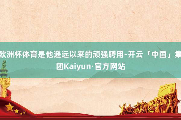 欧洲杯体育是他遥远以来的顽强聘用-开云「中国」集团Kaiyun·官方网站