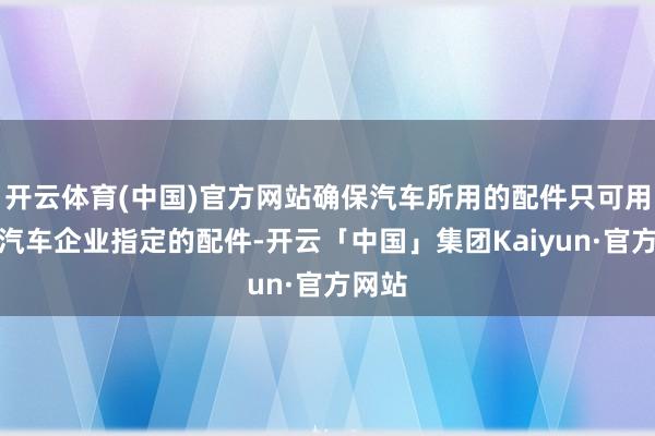 开云体育(中国)官方网站确保汽车所用的配件只可用品牌汽车企业指定的配件-开云「中国」集团Kaiyun·官方网站