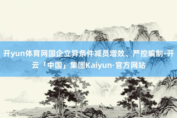 开yun体育网国企立异条件减员增效、严控编制-开云「中国」集团Kaiyun·官方网站