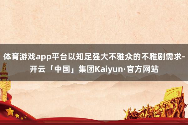 体育游戏app平台以知足强大不雅众的不雅剧需求-开云「中国」集团Kaiyun·官方网站