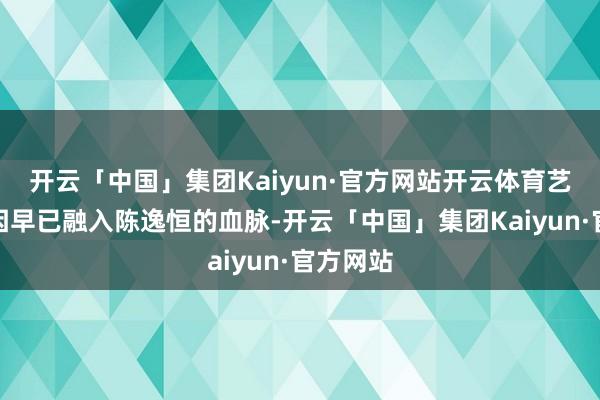 开云「中国」集团Kaiyun·官方网站开云体育艺术的基因早已融入陈逸恒的血脉-开云「中国」集团Kaiyun·官方网站
